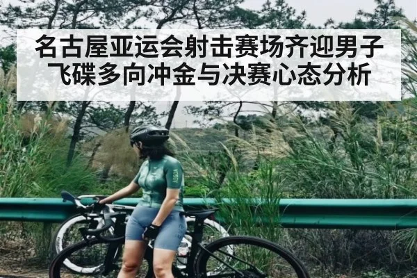 名古屋亚运会射击赛场齐迎男子飞碟多向冲金与决赛心态分析